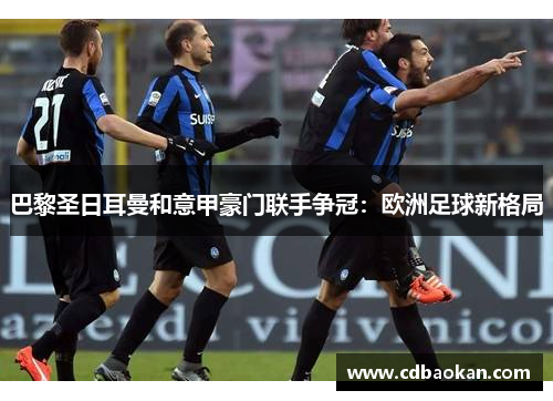 巴黎圣日耳曼和意甲豪门联手争冠：欧洲足球新格局