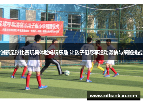 创新足球比赛玩具体验畅玩乐趣 让孩子们尽享运动激情与策略挑战