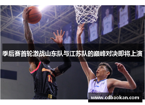 季后赛首轮激战山东队与江苏队的巅峰对决即将上演