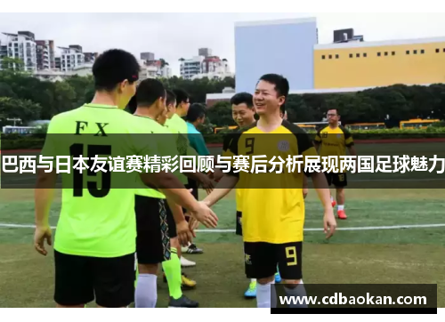 巴西与日本友谊赛精彩回顾与赛后分析展现两国足球魅力