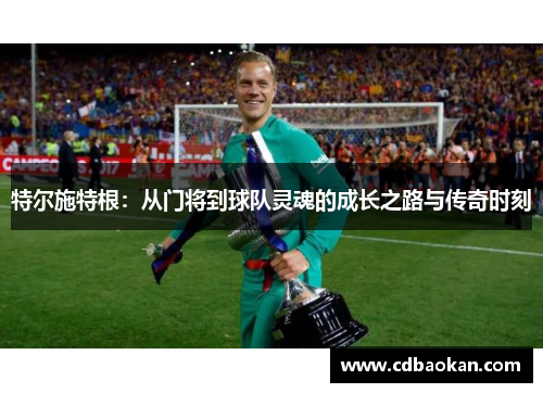 特尔施特根：从门将到球队灵魂的成长之路与传奇时刻