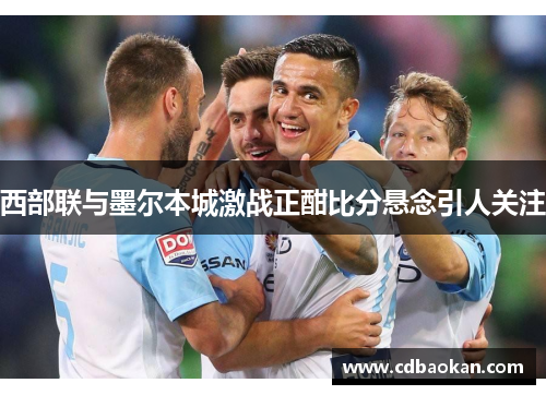 西部联与墨尔本城激战正酣比分悬念引人关注
