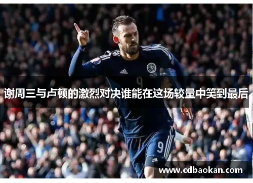 谢周三与卢顿的激烈对决谁能在这场较量中笑到最后